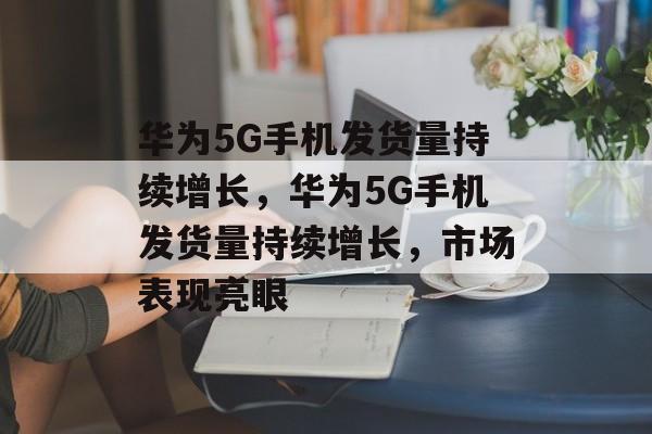 华为5G手机发货量持续增长，市场前景广阔，用户体验优化是关键